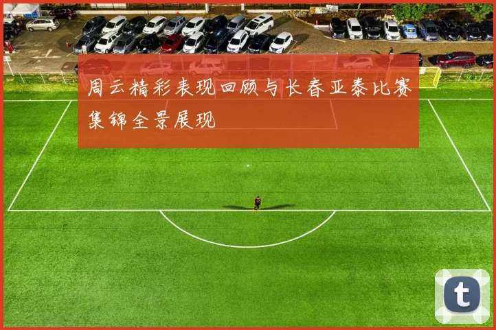周云精彩表现回顾与长春亚泰比赛集锦全景展现