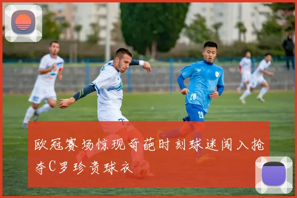 欧冠赛场惊现奇葩时刻球迷闯入抢夺C罗珍贵球衣