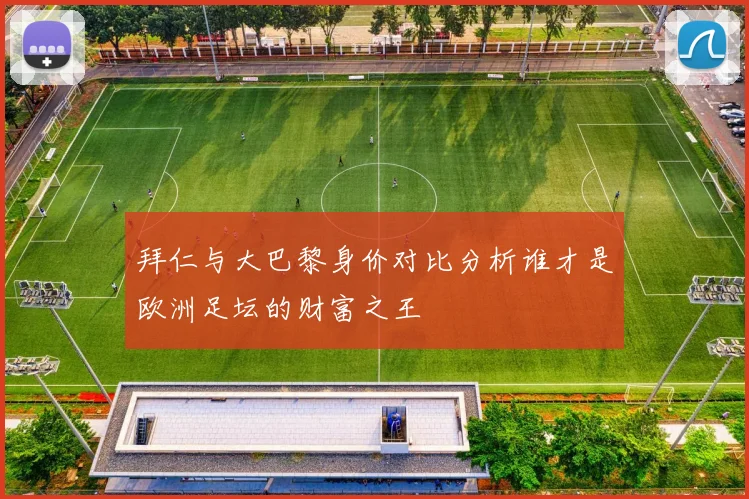 拜仁与大巴黎身价对比分析谁才是欧洲足坛的财富之王