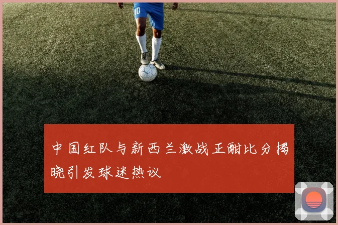 中国红队与新西兰激战正酣比分揭晓引发球迷热议