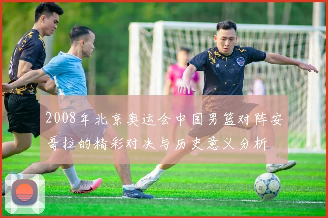 2008年北京奥运会中国男篮对阵安哥拉的精彩对决与历史意义分析