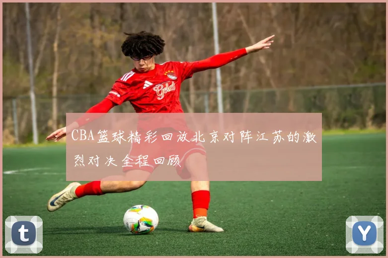 CBA篮球精彩回放北京对阵江苏的激烈对决全程回顾