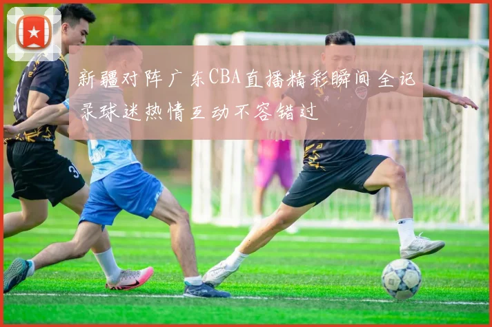 新疆对阵广东CBA直播精彩瞬间全记录球迷热情互动不容错过