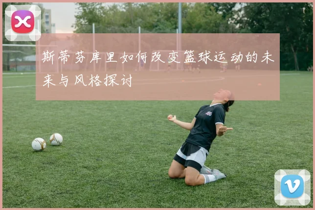斯蒂芬库里如何改变篮球运动的未来与风格探讨