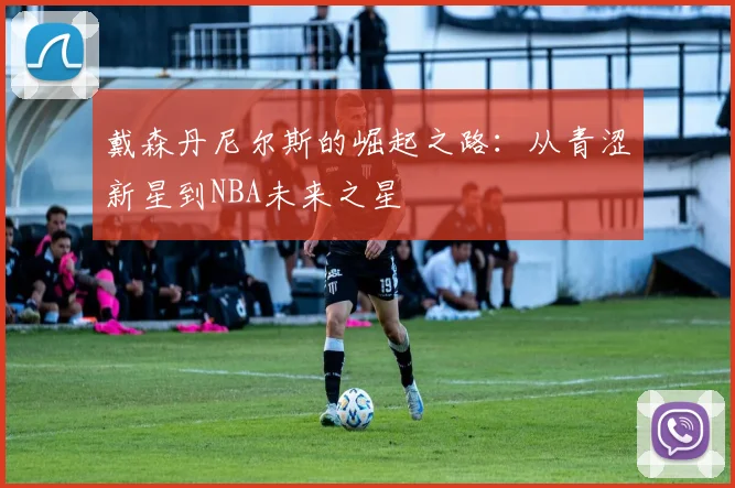 戴森丹尼尔斯的崛起之路：从青涩新星到NBA未来之星