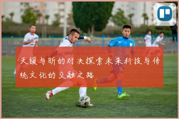 天锾与昕的对决探索未来科技与传统文化的交融之路