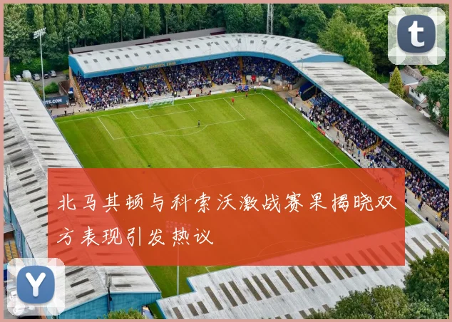 北马其顿与科索沃激战赛果揭晓双方表现引发热议