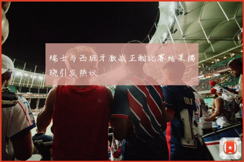 瑞士与西班牙激战正酣比赛结果揭晓引发热议