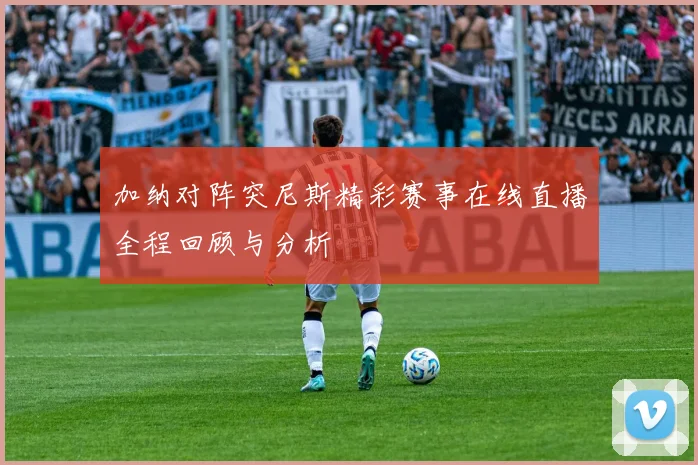 加纳对阵突尼斯精彩赛事在线直播全程回顾与分析